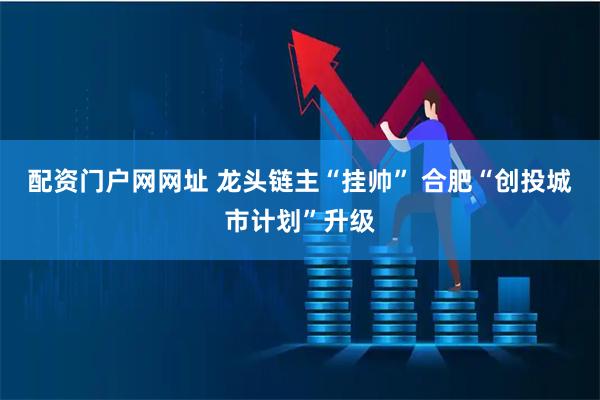 配资门户网网址 龙头链主“挂帅” 合肥“创投城市计划”升级
