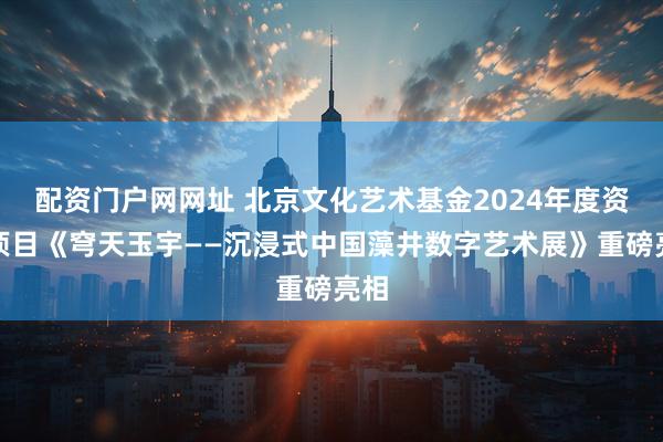 配资门户网网址 北京文化艺术基金2024年度资助项目《穹天玉宇——沉浸式中国藻井数字艺术展》重磅亮相