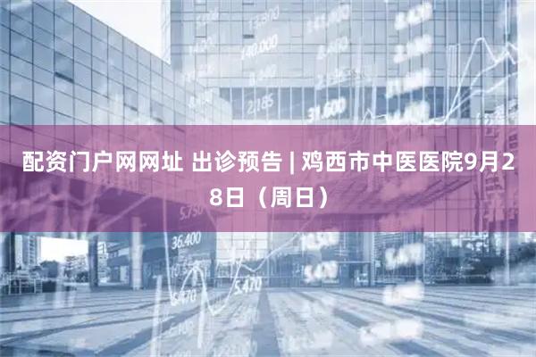 配资门户网网址 出诊预告 | 鸡西市中医医院9月28日（周日）