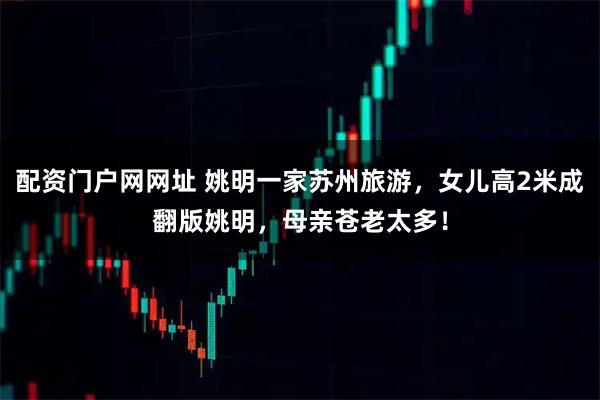 配资门户网网址 姚明一家苏州旅游，女儿高2米成翻版姚明，母亲苍老太多！