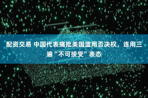 配资交易 中国代表痛批美国滥用否决权，连用三遍“不可接受”表态