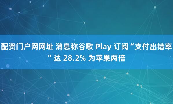 配资门户网网址 消息称谷歌 Play 订阅“支付出错率”达 28.2% 为苹果两倍