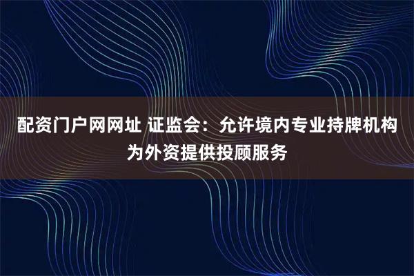 配资门户网网址 证监会：允许境内专业持牌机构为外资提供投顾服务