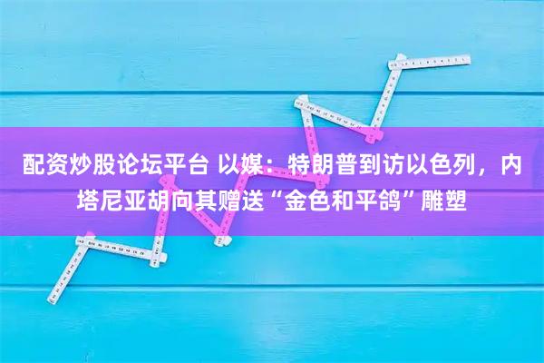配资炒股论坛平台 以媒：特朗普到访以色列，内塔尼亚胡向其赠送“金色和平鸽”雕塑