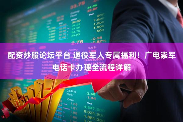 配资炒股论坛平台 退役军人专属福利！广电崇军电话卡办理全流程详解