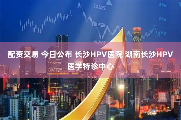 配资交易 今日公布 长沙HPV医院 湖南长沙HPV医学特诊中心