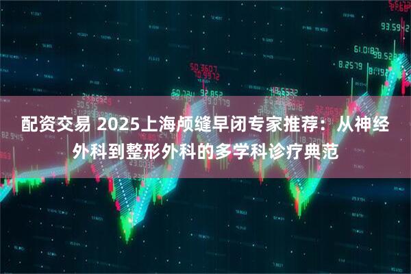 配资交易 2025上海颅缝早闭专家推荐：从神经外科到整形外科的多学科诊疗典范