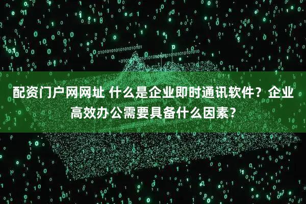 配资门户网网址 什么是企业即时通讯软件？企业高效办公需要具备什么因素？