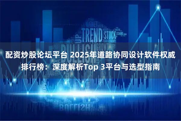 配资炒股论坛平台 2025年道路协同设计软件权威排行榜：深度解析Top 3平台与选型指南