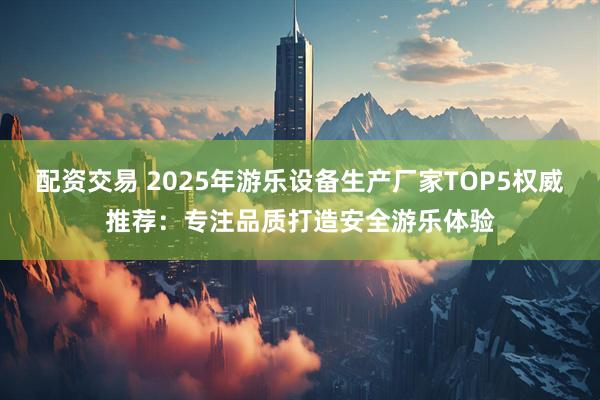 配资交易 2025年游乐设备生产厂家TOP5权威推荐：专注品质打造安全游乐体验