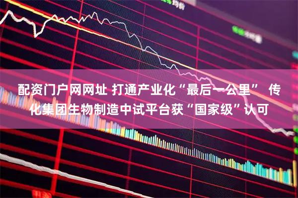 配资门户网网址 打通产业化“最后一公里”  传化集团生物制造中试平台获“国家级”认可