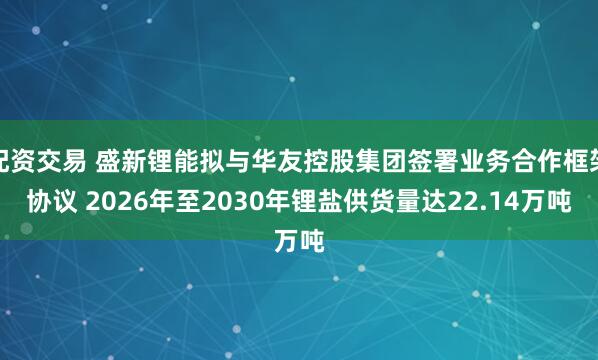 配资交易 盛新锂能拟与华友控股集团签署业务合作框架协议 2026年至2030年锂盐供货量达22.14万吨