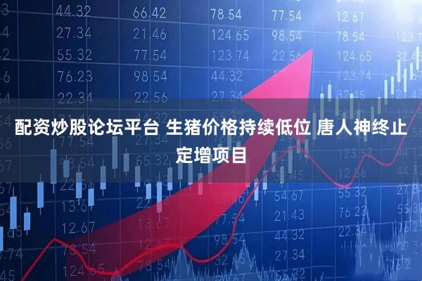 配资炒股论坛平台 生猪价格持续低位 唐人神终止定增项目