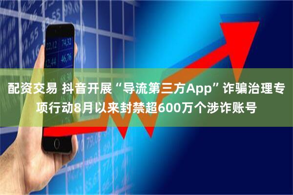 配资交易 抖音开展“导流第三方App”诈骗治理专项行动8月以来封禁超600万个涉诈账号