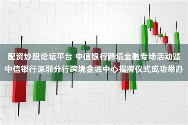 配资炒股论坛平台 中信银行跨境金融专场活动暨中信银行深圳分行跨境金融中心揭牌仪式成功举办