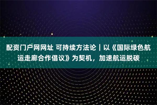 配资门户网网址 可持续方法论｜以《国际绿色航运走廊合作倡议》为契机，加速航运脱碳