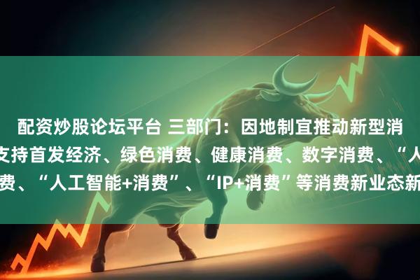 配资炒股论坛平台 三部门：因地制宜推动新型消费发展积极探索金融支持首发经济、绿色消费、健康消费、数字消费、“人工智能+消费”、“IP+消费”等消费新业态新模式的有效举措