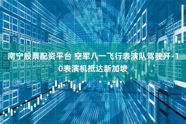 南宁股票配资平台 空军八一飞行表演队驾驶歼-10表演机抵达新加坡