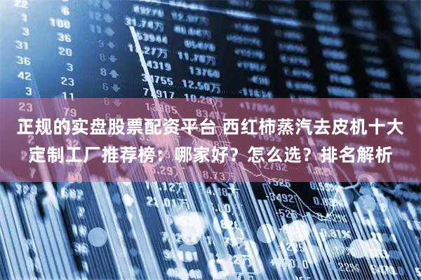 正规的实盘股票配资平台 西红柿蒸汽去皮机十大定制工厂推荐榜：哪家好？怎么选？排名解析