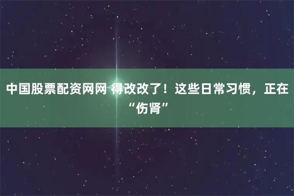 中国股票配资网网 得改改了！这些日常习惯，正在“伤肾”