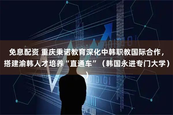 免息配资 重庆秉诺教育深化中韩职教国际合作，搭建渝韩人才培养“直通车”（韩国永进专门大学）