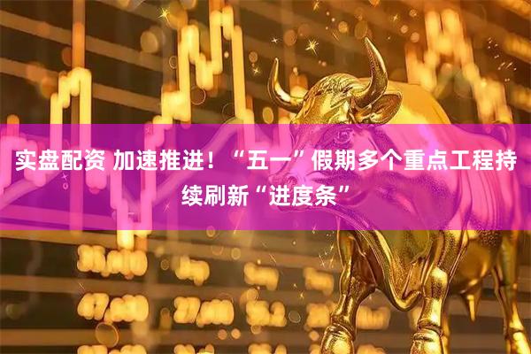 实盘配资 加速推进！“五一”假期多个重点工程持续刷新“进度条”