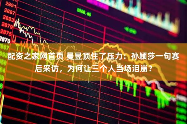 配资之家网首页 曼昱顶住了压力：孙颖莎一句赛后采访，为何让三个人当场泪崩？