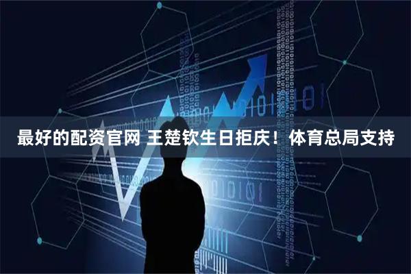 最好的配资官网 王楚钦生日拒庆！体育总局支持