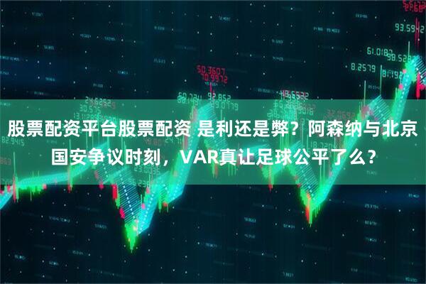 股票配资平台股票配资 是利还是弊？阿森纳与北京国安争议时刻，VAR真让足球公平了么？